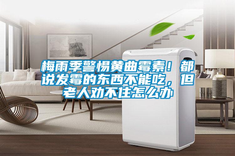 梅雨季警惕黃曲霉素！都說發霉的東西不能吃，但老人勸不住怎么辦