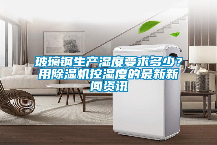 玻璃鋼生產濕度要求多少？用除濕機控濕度的最新新聞資訊